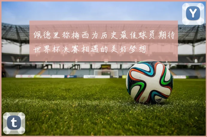 佩德里称梅西为历史最佳球员期待世界杯决赛相遇的美好梦想