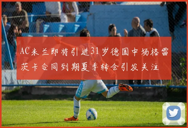 AC米兰即将引进31岁德国中场格雷茨卡合同到期夏季转会引发关注