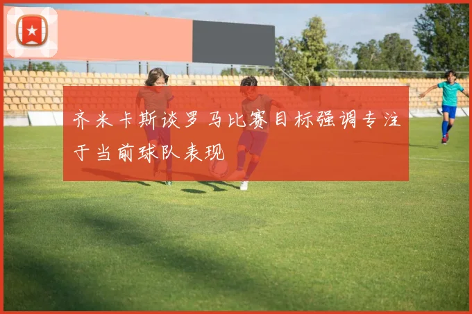 齐米卡斯谈罗马比赛目标强调专注于当前球队表现