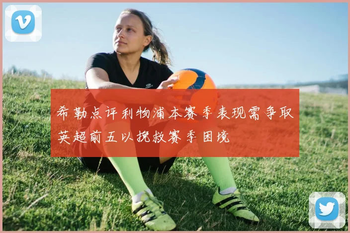 希勒点评利物浦本赛季表现需争取英超前五以挽救赛季困境