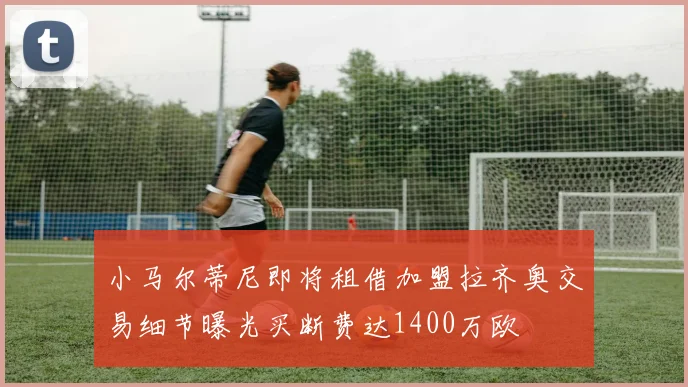 小马尔蒂尼即将租借加盟拉齐奥交易细节曝光买断费达1400万欧