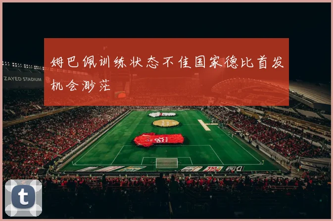 姆巴佩训练状态不佳国家德比首发机会渺茫
