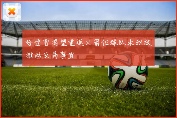 哈登曾渴望重返火箭但球队未积极推动交易事宜