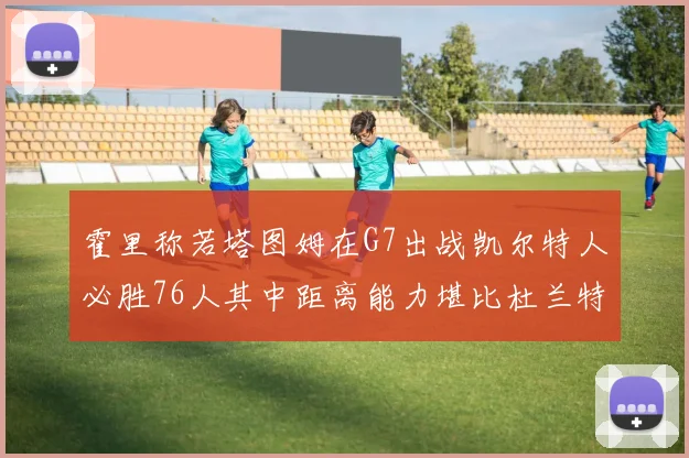 霍里称若塔图姆在G7出战凯尔特人必胜76人其中距离能力堪比杜兰特