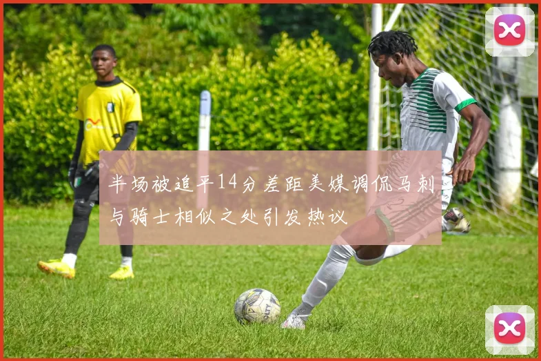 半场被追平14分差距美媒调侃马刺与骑士相似之处引发热议