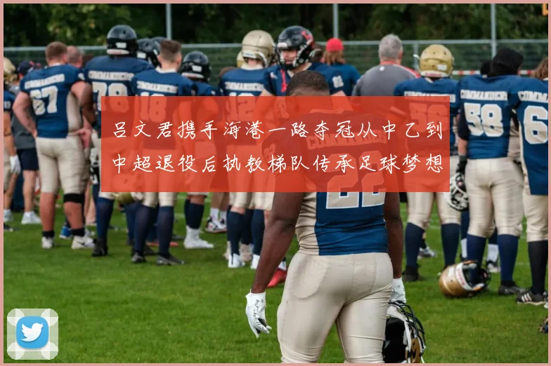 吕文君携手海港一路夺冠从中乙到中超退役后执教梯队传承足球梦想