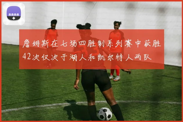 詹姆斯在七场四胜制系列赛中获胜42次仅次于湖人和凯尔特人两队