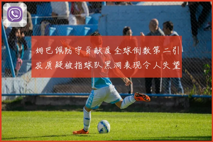 姆巴佩防守贡献度全球倒数第二引发质疑被指球队黑洞表现令人失望