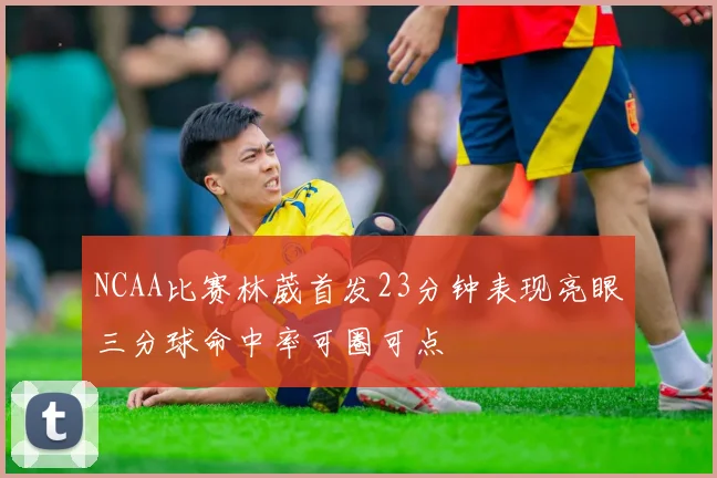 NCAA比赛林葳首发23分钟表现亮眼三分球命中率可圈可点