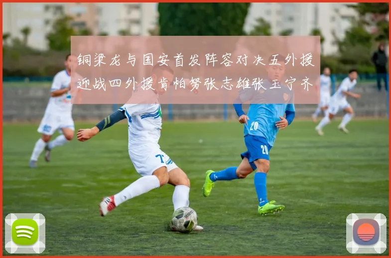 铜梁龙与国安首发阵容对决五外援迎战四外援肯帕努张志雄张玉宁齐上阵