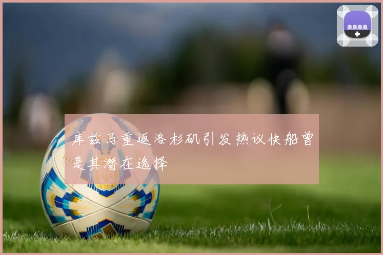 库兹马重返洛杉矶引发热议快船曾是其潜在选择