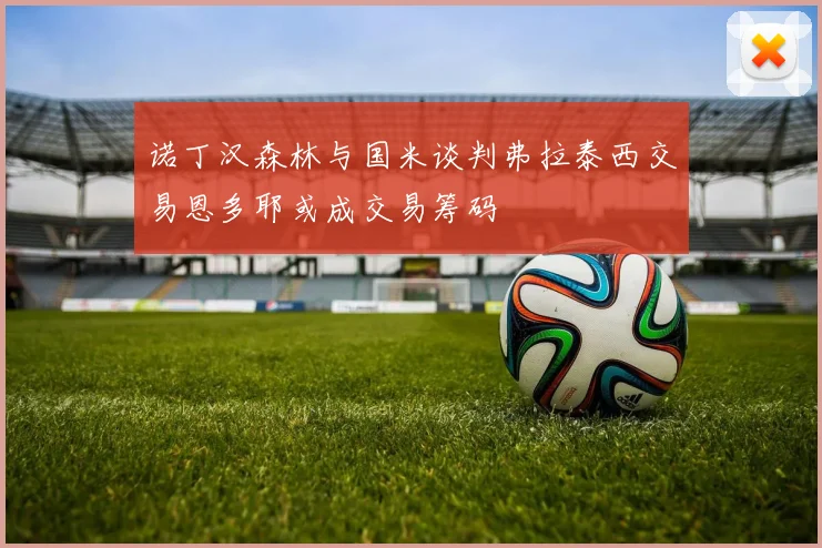 诺丁汉森林与国米谈判弗拉泰西交易恩多耶或成交易筹码
