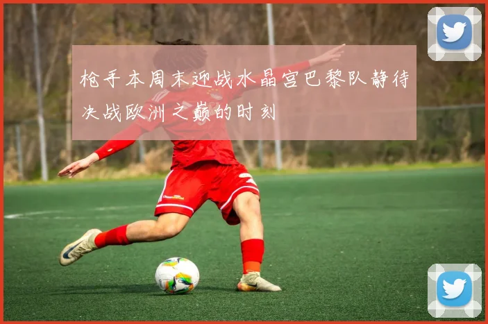 枪手本周末迎战水晶宫巴黎队静待决战欧洲之巅的时刻