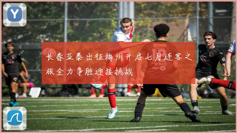 长春亚泰出征梅州开启七月连客之旅全力争胜迎接挑战