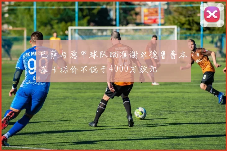 巴萨与意甲球队瞄准谢尔德鲁普本菲卡标价不低于4000万欧元