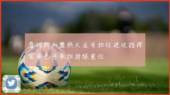 詹姆斯加盟热火后可担任进攻指挥官角色并承担持球重任