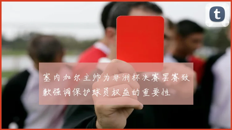 塞内加尔主帅为非洲杯决赛罢赛致歉强调保护球员权益的重要性