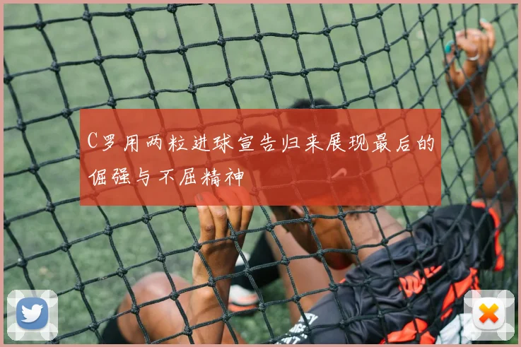 C罗用两粒进球宣告归来展现最后的倔强与不屈精神