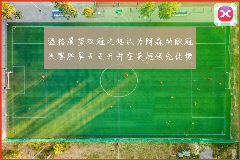 温格展望双冠之路认为阿森纳欧冠决赛胜算五五开并在英超领先优势明显