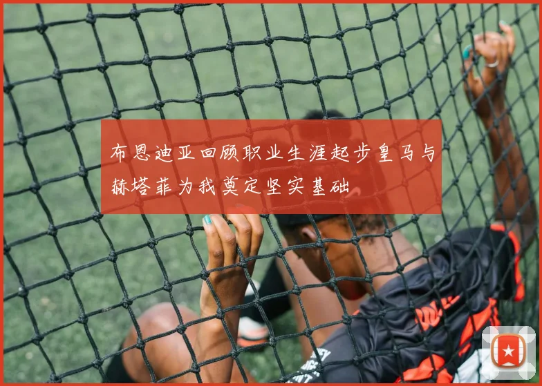 布恩迪亚回顾职业生涯起步皇马与赫塔菲为我奠定坚实基础