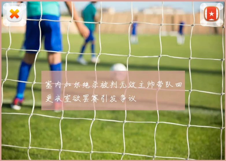 塞内加尔绝杀被判无效主帅带队回更衣室欲罢赛引发争议