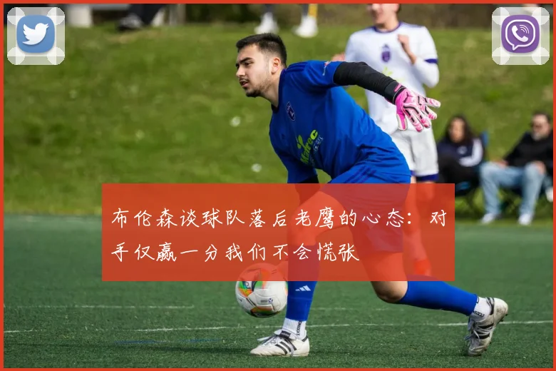 布伦森谈球队落后老鹰的心态：对手仅赢一分我们不会慌张