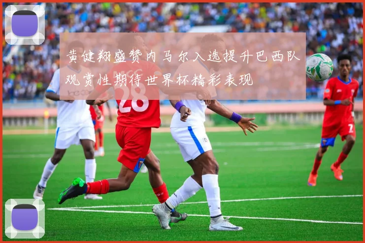 黄健翔盛赞内马尔入选提升巴西队观赏性期待世界杯精彩表现