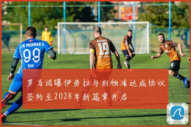 罗马诺曝伊劳拉与利物浦达成协议签约至2028年新篇章开启