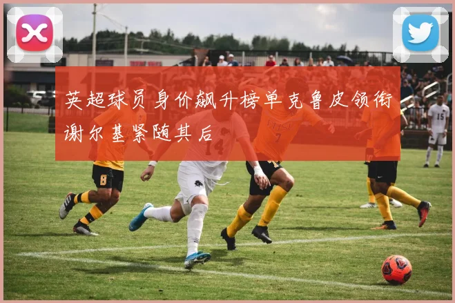 英超球员身价飙升榜单克鲁皮领衔谢尔基紧随其后