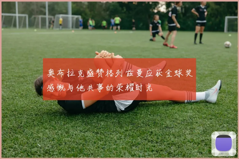奥布拉克盛赞格列兹曼应获金球奖感慨与他共事的荣耀时光